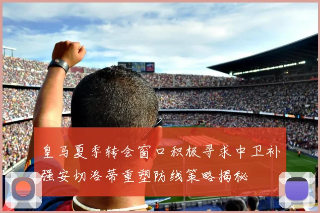 皇马夏季转会窗口积极寻求中卫补强安切洛蒂重塑防线策略揭秘