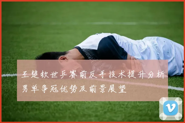 王楚钦世乒赛前反手技术提升分析男单争冠优势及前景展望
