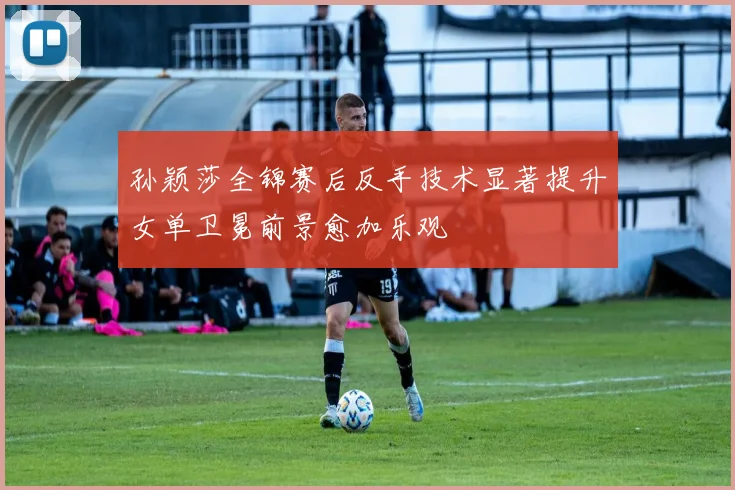 孙颖莎全锦赛后反手技术显著提升女单卫冕前景愈加乐观