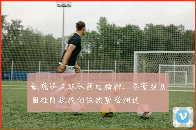 张晓峰谈球队团结精神：尽管经历困难阶段我们依然紧密相连
