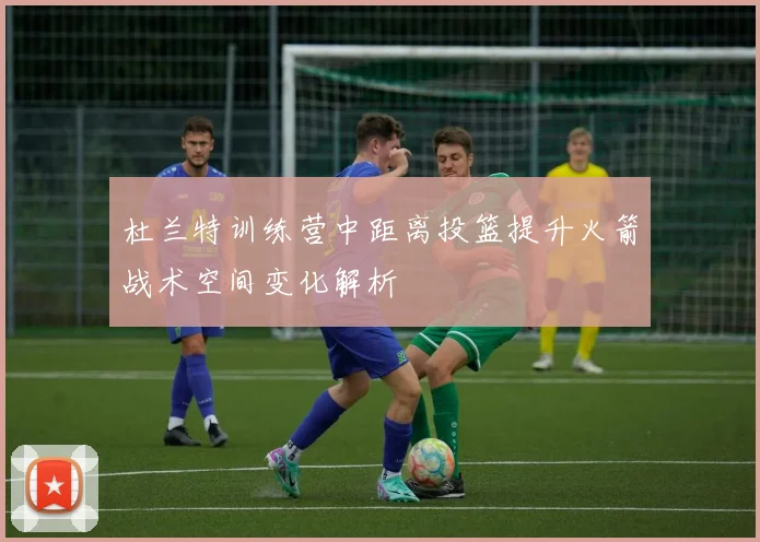杜兰特训练营中距离投篮提升火箭战术空间变化解析