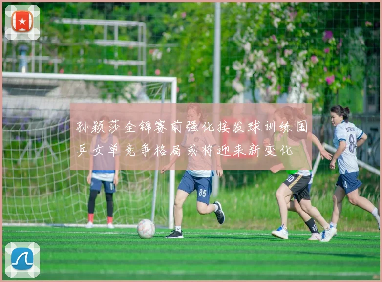 孙颖莎全锦赛前强化接发球训练国乒女单竞争格局或将迎来新变化