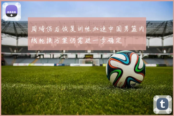 周琦伤后恢复训练加速中国男篮内线轮换方案仍需进一步确定