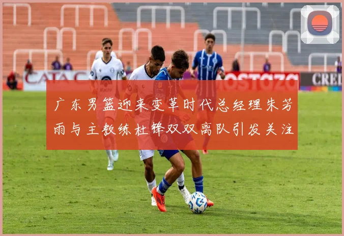 广东男篮迎来变革时代总经理朱芳雨与主教练杜锋双双离队引发关注