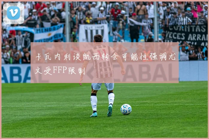 卡瓦内利谈凯西转会可能性强调尤文受FFP限制