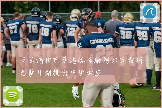 马竞指控巴萨违规接触阿尔瓦雷斯巴萨计划提出申诉回应